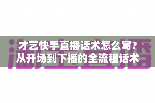 才艺快手直播话术怎么写?从开场到下播的全流程话术模板与实战技巧完整指南 才艺快手直播话术怎么写?从开场到下播的全流程话术模板与实战技巧完整指南