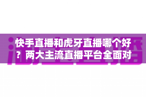 快手直播和虎牙直播哪个好?两大主流直播平台全面对比与选择指南 快手直播和虎牙直播哪个好?两大主流直播平台全面对比与选择指南