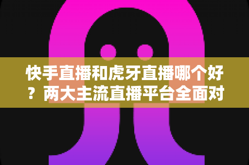 快手直播和虎牙直播哪个好?两大主流直播平台全面对比与选择指南 快手直播和虎牙直播哪个好?两大主流直播平台全面对比与选择指南