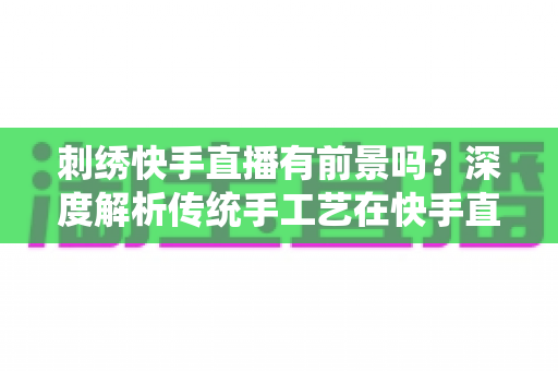 刺绣快手直播有前景吗?深度解析传统手工艺在快手直播的机遇与变现之道 刺绣快手直播有前景吗?深度解析传统手工艺在快手直播的机遇与变现之道