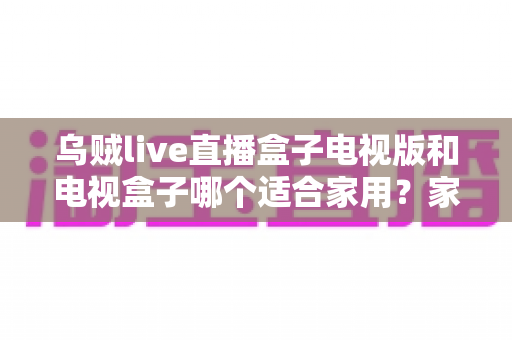乌贼live直播盒子电视版和电视盒子哪个适合家用?家庭观影设备选购全攻略 乌贼live直播盒子电视版和电视盒子哪个适合家用?家庭观影设备选购全攻略