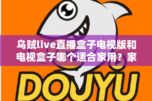 乌贼live直播盒子电视版和电视盒子哪个适合家用?家庭观影设备选购全攻略 乌贼live直播盒子电视版和电视盒子哪个适合家用?家庭观影设备选购全攻略