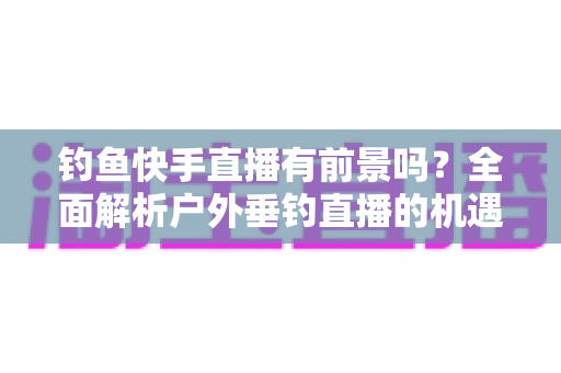 钓鱼快手直播有前景吗？全面解析户外垂钓直播的机遇、变现模式与入局指南