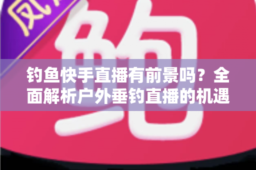 钓鱼快手直播有前景吗？全面解析户外垂钓直播的机遇、变现模式与入局指南