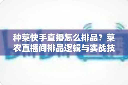 种菜快手直播怎么排品?菜农直播间排品逻辑与实战技巧全解析 种菜快手直播怎么排品?菜农直播间排品逻辑与实战技巧全解析