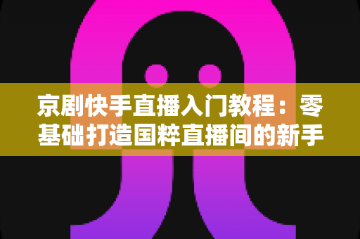 京剧快手直播入门教程:零基础打造国粹直播间的新手完整指南 京剧快手直播入门教程:零基础打造国粹直播间的新手完整指南