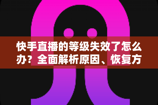 快手直播的等级失效了怎么办？全面解析原因、恢复方法与预防指南