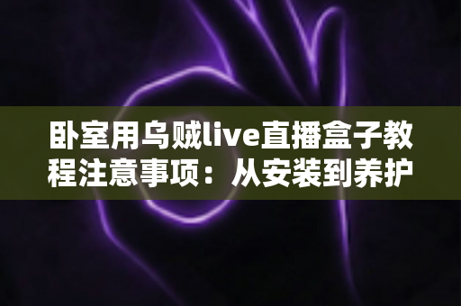 卧室用乌贼live直播盒子教程注意事项:从安装到养护的完整实用指南 卧室用乌贼live直播盒子教程注意事项:从安装到养护的完整实用指南