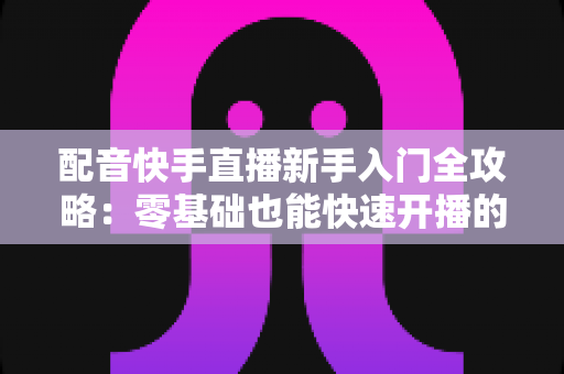 配音快手直播新手入门全攻略：零基础也能快速开播的实用指南