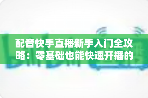 配音快手直播新手入门全攻略：零基础也能快速开播的实用指南