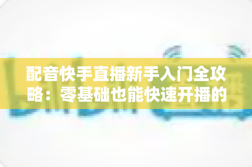 配音快手直播新手入门全攻略：零基础也能快速开播的实用指南
