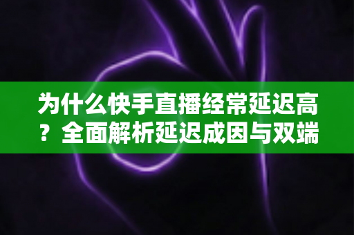 为什么快手直播经常延迟高?全面解析延迟成因与双端优化实用指南 为什么快手直播经常延迟高?全面解析延迟成因与双端优化实用指南