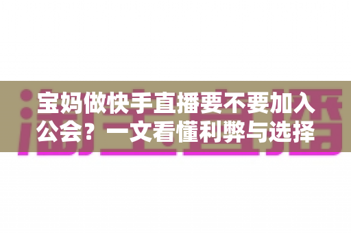 宝妈做快手直播要不要加入公会？一文看懂利弊与选择攻略