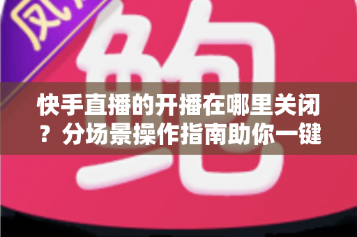快手直播的开播在哪里关闭?分场景操作指南助你一键解决直播关闭与提醒设置难题 快手直播的开播在哪里关闭?分场景操作指南助你一键解决直播关闭与提醒设置难题