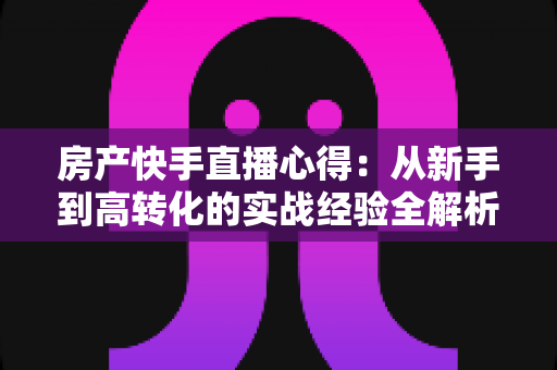 房产快手直播心得:从新手到高转化的实战经验全解析 房产快手直播心得:从新手到高转化的实战经验全解析