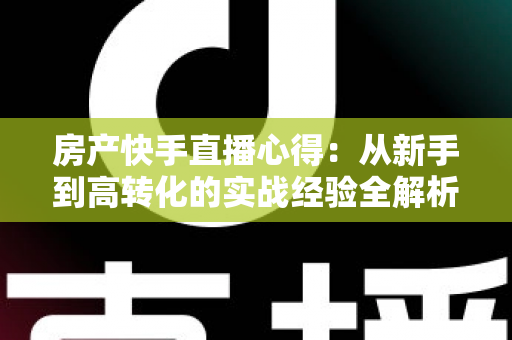 房产快手直播心得:从新手到高转化的实战经验全解析 房产快手直播心得:从新手到高转化的实战经验全解析