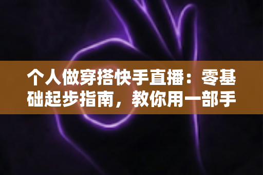 个人做穿搭快手直播：零基础起步指南，教你用一部手机开启时尚变现之路