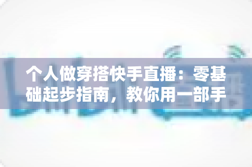 个人做穿搭快手直播：零基础起步指南，教你用一部手机开启时尚变现之路