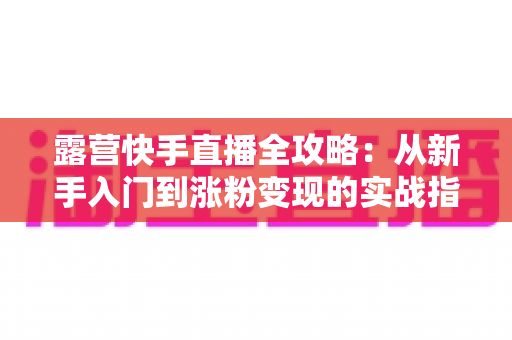 露营快手直播全攻略：从新手入门到涨粉变现的实战指南
