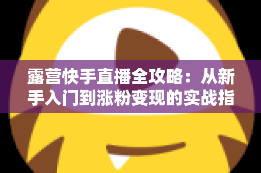 露营快手直播全攻略：从新手入门到涨粉变现的实战指南