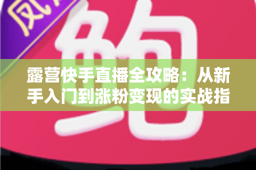 露营快手直播全攻略：从新手入门到涨粉变现的实战指南