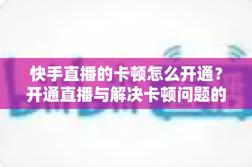 快手直播的卡顿怎么开通？开通直播与解决卡顿问题的全方位实用指南