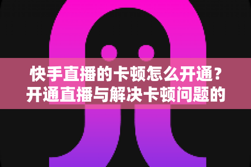 快手直播的卡顿怎么开通？开通直播与解决卡顿问题的全方位实用指南