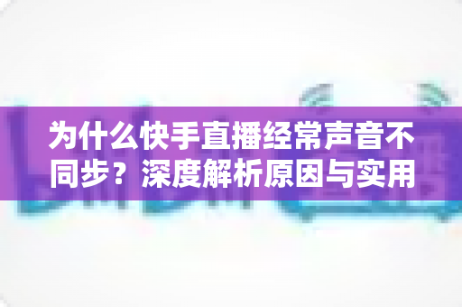 为什么快手直播经常声音不同步？深度解析原因与实用解决方案大全