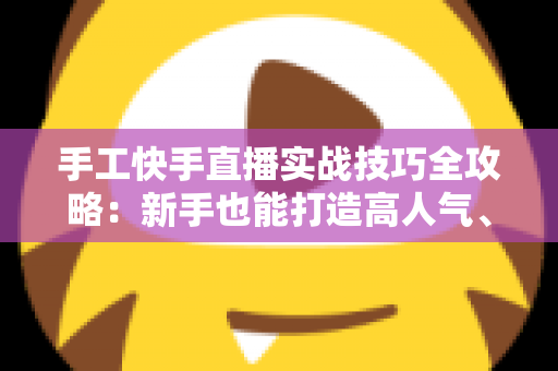 手工快手直播实战技巧全攻略：新手也能打造高人气、高转化的手工直播间