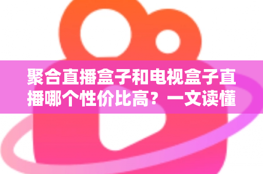 聚合直播盒子和电视盒子直播哪个性价比高？一文读懂选购核心要点，帮你省下冤枉钱