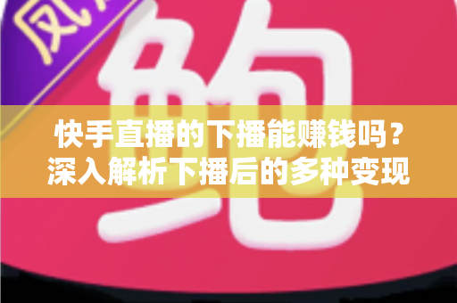 快手直播的下播能赚钱吗？深入解析下播后的多种变现途径与实战技巧