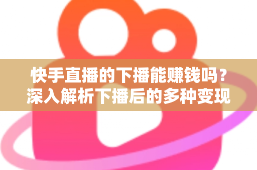 快手直播的下播能赚钱吗？深入解析下播后的多种变现途径与实战技巧