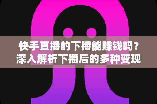 快手直播的下播能赚钱吗？深入解析下播后的多种变现途径与实战技巧