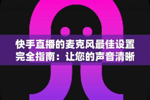快手直播的麦克风最佳设置完全指南：让您的声音清晰动听、留住更多观众