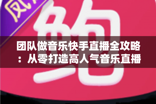 团队做音乐快手直播全攻略：从零打造高人气音乐直播团队的实战指南