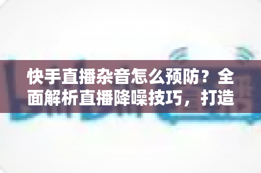 快手直播杂音怎么预防?全面解析直播降噪技巧,打造高清流畅的直播体验 快手直播杂音怎么预防?全面解析直播降噪技巧,打造高清流畅的直播体验