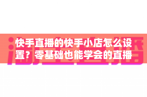 快手直播的快手小店怎么设置？零基础也能学会的直播带货开店全流程指南