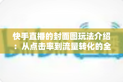 快手直播的封面图玩法介绍:从点击率到流量转化的全流程实战指南 快手直播的封面图玩法介绍:从点击率到流量转化的全流程实战指南