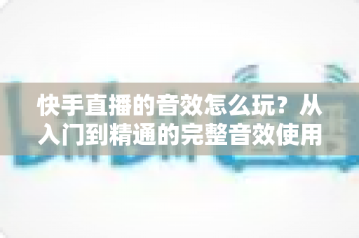 快手直播的音效怎么玩?从入门到精通的完整音效使用指南,让你的直播间人气翻倍 快手直播的音效怎么玩?从入门到精通的完整音效使用指南,让你的直播间人气翻倍