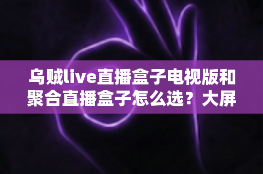 乌贼live直播盒子电视版和聚合直播盒子怎么选?大屏观影一站式选购指南帮你找到最优解 乌贼live直播盒子电视版和聚合直播盒子怎么选?大屏观影一站式选购指南帮你找到最优解