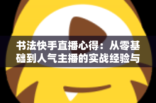 书法快手直播心得：从零基础到人气主播的实战经验与涨粉变现全攻略