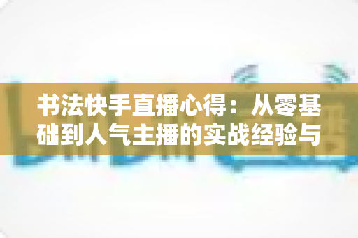 书法快手直播心得：从零基础到人气主播的实战经验与涨粉变现全攻略