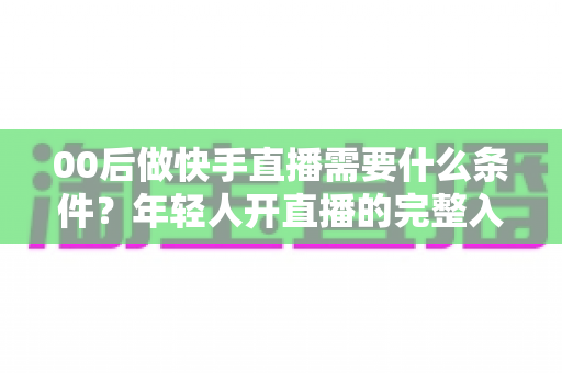 00后做快手直播需要什么条件？年轻人开直播的完整入门指南
