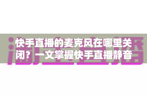 快手直播的麦克风在哪里关闭？一文掌握快手直播静音麦克风的全套方法与实用技巧
