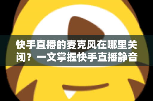 快手直播的麦克风在哪里关闭？一文掌握快手直播静音麦克风的全套方法与实用技巧