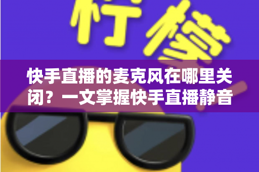 快手直播的麦克风在哪里关闭？一文掌握快手直播静音麦克风的全套方法与实用技巧