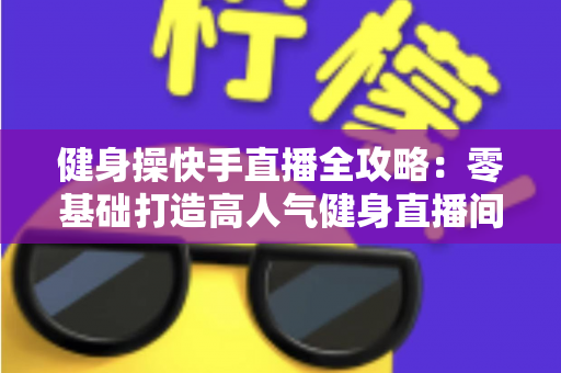 健身操快手直播全攻略：零基础打造高人气健身直播间的实战宝典