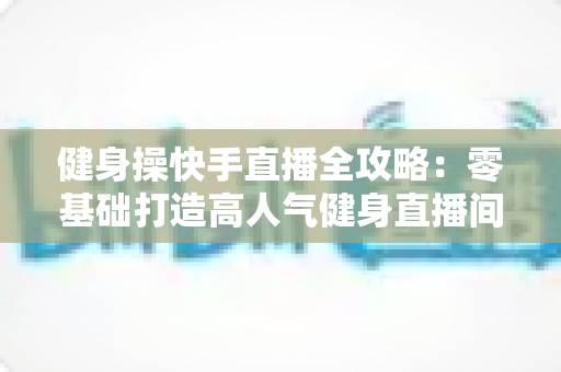 健身操快手直播全攻略：零基础打造高人气健身直播间的实战宝典