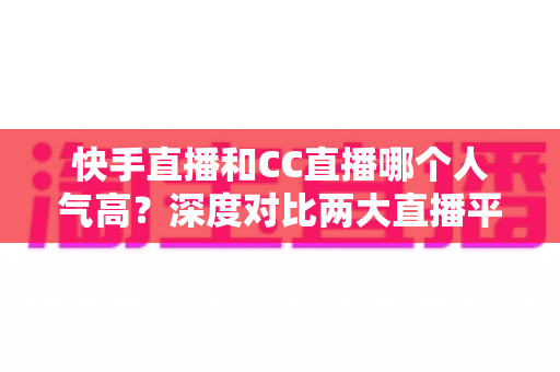 快手直播和CC直播哪个人气高?深度对比两大直播平台的真实热度与选择指南 快手直播和CC直播哪个人气高?深度对比两大直播平台的真实热度与选择指南