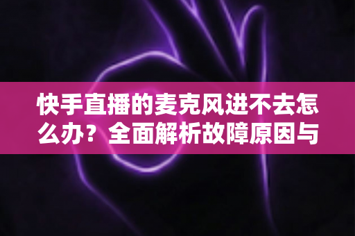 快手直播的麦克风进不去怎么办?全面解析故障原因与高效解决方法 快手直播的麦克风进不去怎么办?全面解析故障原因与高效解决方法